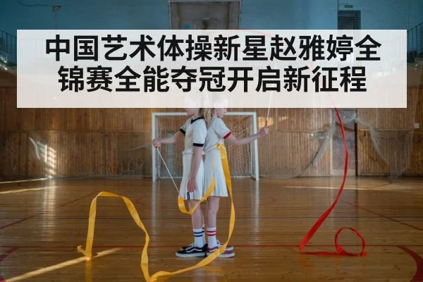 中国艺术体操新星赵雅婷全锦赛全能夺冠开启新征程
